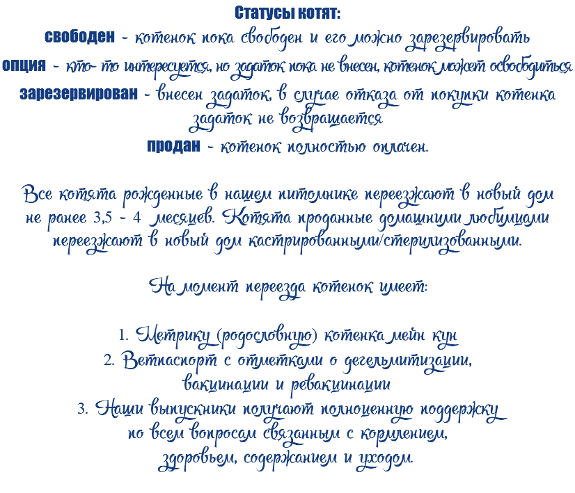 Статусы котят: свободен - котенок пока свободен и его можно зарезервировать опция - кто- то интересуется, но задаток пока не внесен, котенок может освободиться зарезервирован - внесен задаток, в случае отказа от покупки котенка задаток не возвращается продан - котенок полностью оплачен. Все котята рожденные в нашем питомнике переезжают в новый дом не ранее 3,5 - 4 месяцев. Котята проданные домашними любимцами переезжают в новый дом кастрированными/стерилизованными. На момент переезда котенок имеет: 1. Метрику (родословную) котенка мейн кун 2. Ветпаспорт с отметками о дегельмитизации, вакцинации и ревакцинации 3. Наши выпускники получают полноценную поддержку по всем вопросам связанным с кормлением, здоровьем, содержанием и уходом. 